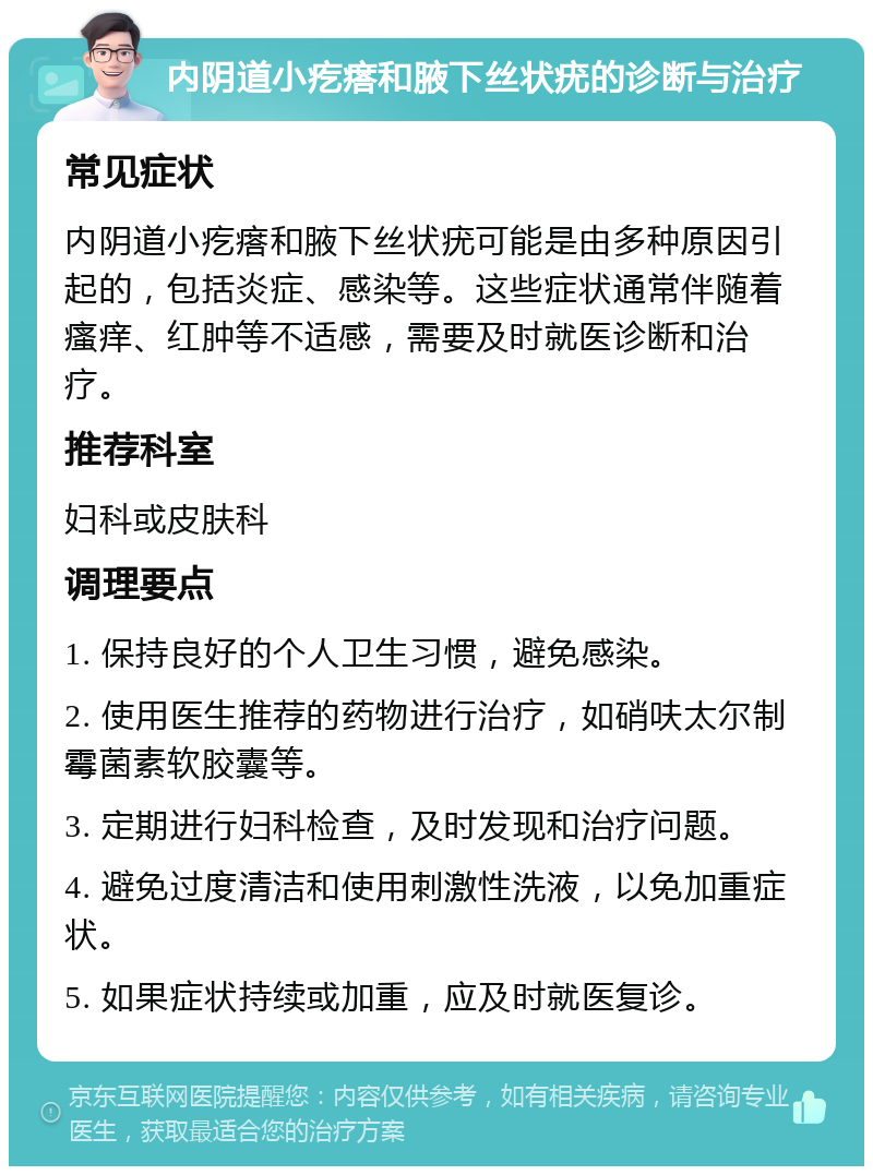 内阴道小疙瘩和腋下丝状疣的诊断与治疗 常见症状 内阴道小疙瘩和腋下丝状疣可能是由多种原因引起的，包括炎症、感染等。这些症状通常伴随着瘙痒、红肿等不适感，需要及时就医诊断和治疗。 推荐科室 妇科或皮肤科 调理要点 1. 保持良好的个人卫生习惯，避免感染。 2. 使用医生推荐的药物进行治疗，如硝呋太尔制霉菌素软胶囊等。 3. 定期进行妇科检查，及时发现和治疗问题。 4. 避免过度清洁和使用刺激性洗液，以免加重症状。 5. 如果症状持续或加重，应及时就医复诊。