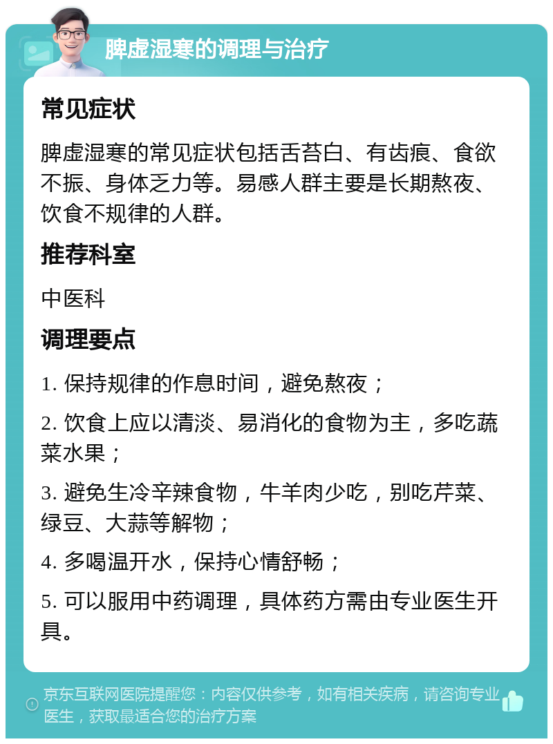 脾虚湿寒的调理与治疗 常见症状 脾虚湿寒的常见症状包括舌苔白、有齿痕、食欲不振、身体乏力等。易感人群主要是长期熬夜、饮食不规律的人群。 推荐科室 中医科 调理要点 1. 保持规律的作息时间，避免熬夜； 2. 饮食上应以清淡、易消化的食物为主，多吃蔬菜水果； 3. 避免生冷辛辣食物，牛羊肉少吃，别吃芹菜、绿豆、大蒜等解物； 4. 多喝温开水，保持心情舒畅； 5. 可以服用中药调理，具体药方需由专业医生开具。