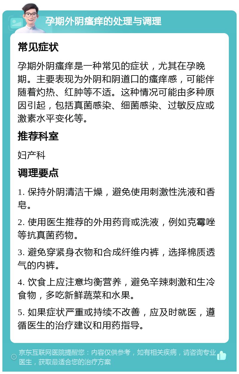 孕期外阴瘙痒的处理与调理 常见症状 孕期外阴瘙痒是一种常见的症状，尤其在孕晚期。主要表现为外阴和阴道口的瘙痒感，可能伴随着灼热、红肿等不适。这种情况可能由多种原因引起，包括真菌感染、细菌感染、过敏反应或激素水平变化等。 推荐科室 妇产科 调理要点 1. 保持外阴清洁干燥，避免使用刺激性洗液和香皂。 2. 使用医生推荐的外用药膏或洗液，例如克霉唑等抗真菌药物。 3. 避免穿紧身衣物和合成纤维内裤，选择棉质透气的内裤。 4. 饮食上应注意均衡营养，避免辛辣刺激和生冷食物，多吃新鲜蔬菜和水果。 5. 如果症状严重或持续不改善，应及时就医，遵循医生的治疗建议和用药指导。