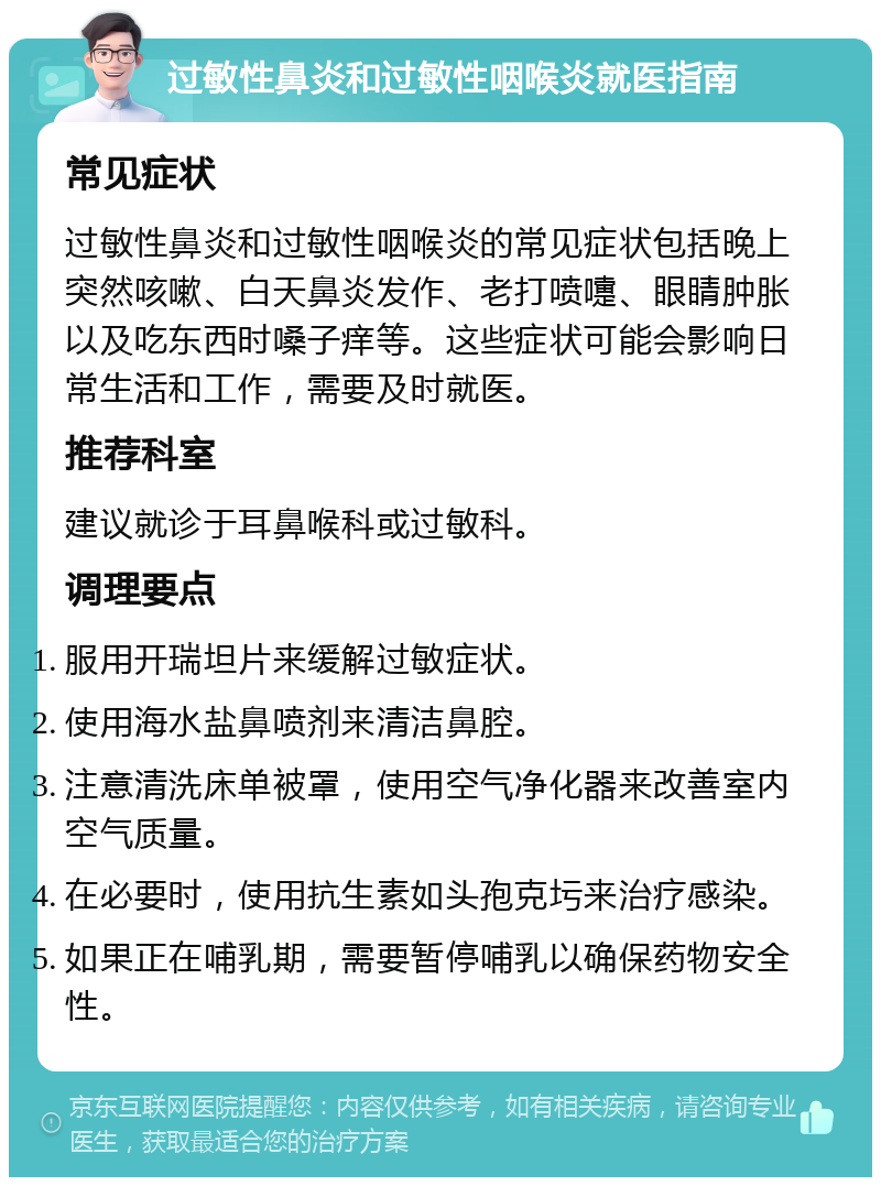 过敏性鼻炎和过敏性咽喉炎就医指南 常见症状 过敏性鼻炎和过敏性咽喉炎的常见症状包括晚上突然咳嗽、白天鼻炎发作、老打喷嚏、眼睛肿胀以及吃东西时嗓子痒等。这些症状可能会影响日常生活和工作，需要及时就医。 推荐科室 建议就诊于耳鼻喉科或过敏科。 调理要点 服用开瑞坦片来缓解过敏症状。 使用海水盐鼻喷剂来清洁鼻腔。 注意清洗床单被罩，使用空气净化器来改善室内空气质量。 在必要时，使用抗生素如头孢克圬来治疗感染。 如果正在哺乳期，需要暂停哺乳以确保药物安全性。