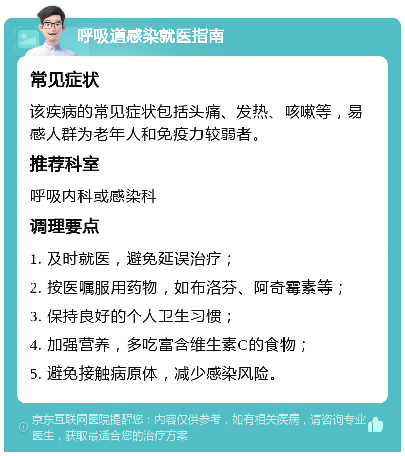 呼吸道感染就医指南 常见症状 该疾病的常见症状包括头痛、发热、咳嗽等，易感人群为老年人和免疫力较弱者。 推荐科室 呼吸内科或感染科 调理要点 1. 及时就医，避免延误治疗； 2. 按医嘱服用药物，如布洛芬、阿奇霉素等； 3. 保持良好的个人卫生习惯； 4. 加强营养，多吃富含维生素C的食物； 5. 避免接触病原体，减少感染风险。