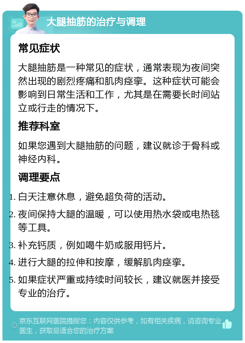 大腿抽筋的治疗与调理 常见症状 大腿抽筋是一种常见的症状，通常表现为夜间突然出现的剧烈疼痛和肌肉痉挛。这种症状可能会影响到日常生活和工作，尤其是在需要长时间站立或行走的情况下。 推荐科室 如果您遇到大腿抽筋的问题，建议就诊于骨科或神经内科。 调理要点 白天注意休息，避免超负荷的活动。 夜间保持大腿的温暖，可以使用热水袋或电热毯等工具。 补充钙质，例如喝牛奶或服用钙片。 进行大腿的拉伸和按摩，缓解肌肉痉挛。 如果症状严重或持续时间较长，建议就医并接受专业的治疗。