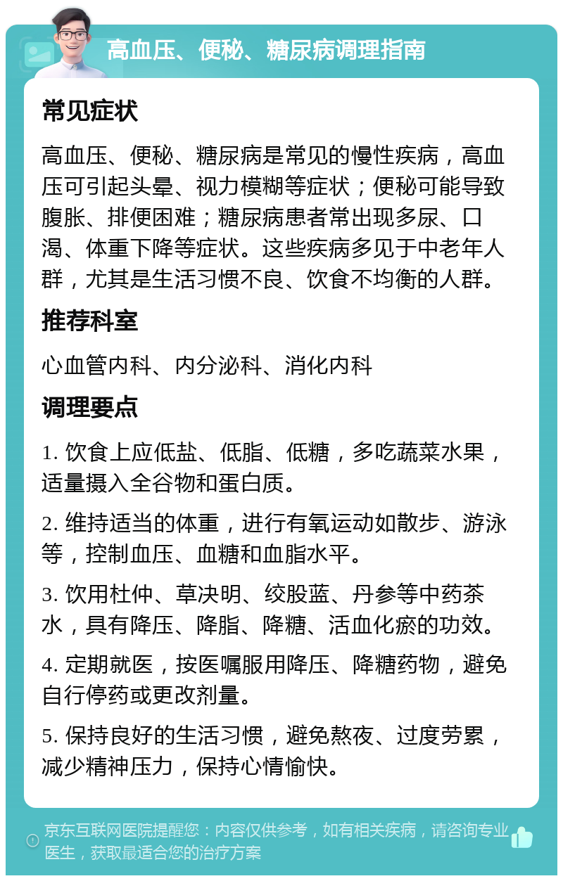 高血压、便秘、糖尿病调理指南 常见症状 高血压、便秘、糖尿病是常见的慢性疾病，高血压可引起头晕、视力模糊等症状；便秘可能导致腹胀、排便困难；糖尿病患者常出现多尿、口渴、体重下降等症状。这些疾病多见于中老年人群，尤其是生活习惯不良、饮食不均衡的人群。 推荐科室 心血管内科、内分泌科、消化内科 调理要点 1. 饮食上应低盐、低脂、低糖，多吃蔬菜水果，适量摄入全谷物和蛋白质。 2. 维持适当的体重，进行有氧运动如散步、游泳等，控制血压、血糖和血脂水平。 3. 饮用杜仲、草决明、绞股蓝、丹参等中药茶水，具有降压、降脂、降糖、活血化瘀的功效。 4. 定期就医，按医嘱服用降压、降糖药物，避免自行停药或更改剂量。 5. 保持良好的生活习惯，避免熬夜、过度劳累，减少精神压力，保持心情愉快。