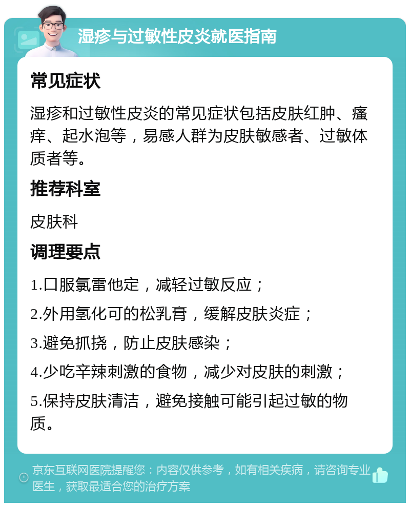 湿疹与过敏性皮炎就医指南 常见症状 湿疹和过敏性皮炎的常见症状包括皮肤红肿、瘙痒、起水泡等，易感人群为皮肤敏感者、过敏体质者等。 推荐科室 皮肤科 调理要点 1.口服氯雷他定，减轻过敏反应； 2.外用氢化可的松乳膏，缓解皮肤炎症； 3.避免抓挠，防止皮肤感染； 4.少吃辛辣刺激的食物，减少对皮肤的刺激； 5.保持皮肤清洁，避免接触可能引起过敏的物质。