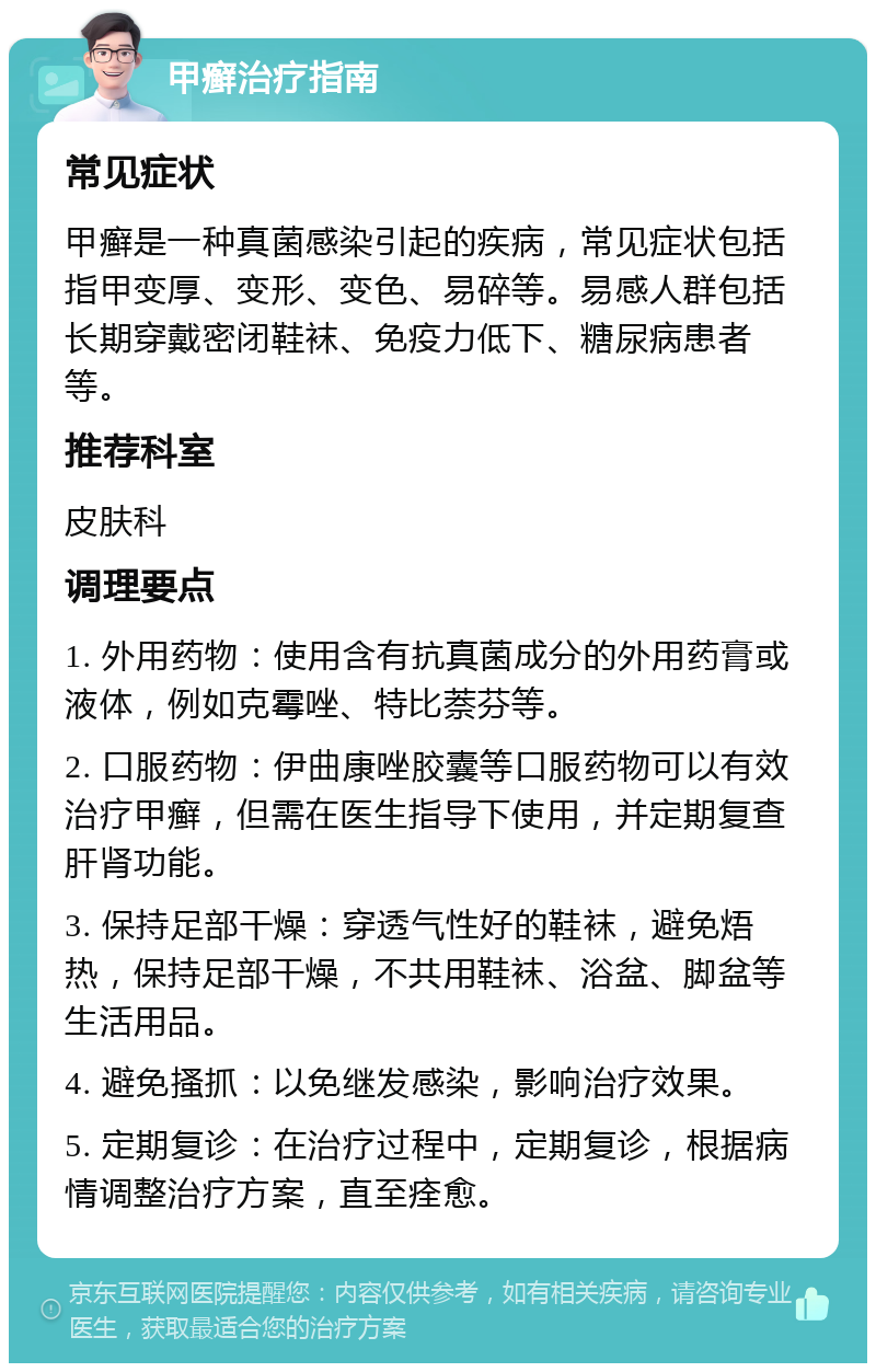 甲癣治疗指南 常见症状 甲癣是一种真菌感染引起的疾病，常见症状包括指甲变厚、变形、变色、易碎等。易感人群包括长期穿戴密闭鞋袜、免疫力低下、糖尿病患者等。 推荐科室 皮肤科 调理要点 1. 外用药物：使用含有抗真菌成分的外用药膏或液体，例如克霉唑、特比萘芬等。 2. 口服药物：伊曲康唑胶囊等口服药物可以有效治疗甲癣，但需在医生指导下使用，并定期复查肝肾功能。 3. 保持足部干燥：穿透气性好的鞋袜，避免焐热，保持足部干燥，不共用鞋袜、浴盆、脚盆等生活用品。 4. 避免搔抓：以免继发感染，影响治疗效果。 5. 定期复诊：在治疗过程中，定期复诊，根据病情调整治疗方案，直至痊愈。