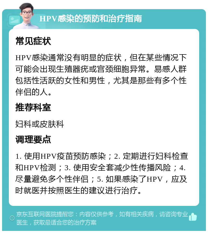 HPV感染的预防和治疗指南 常见症状 HPV感染通常没有明显的症状，但在某些情况下可能会出现生殖器疣或宫颈细胞异常。易感人群包括性活跃的女性和男性，尤其是那些有多个性伴侣的人。 推荐科室 妇科或皮肤科 调理要点 1. 使用HPV疫苗预防感染；2. 定期进行妇科检查和HPV检测；3. 使用安全套减少性传播风险；4. 尽量避免多个性伴侣；5. 如果感染了HPV，应及时就医并按照医生的建议进行治疗。