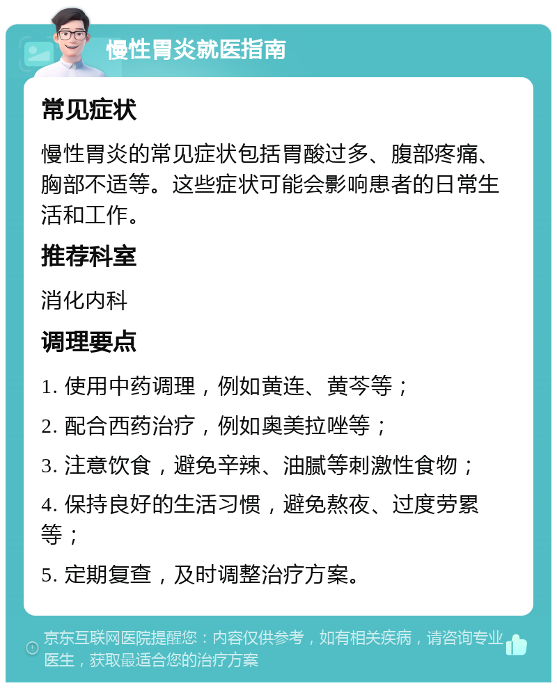 慢性胃炎就医指南 常见症状 慢性胃炎的常见症状包括胃酸过多、腹部疼痛、胸部不适等。这些症状可能会影响患者的日常生活和工作。 推荐科室 消化内科 调理要点 1. 使用中药调理，例如黄连、黄芩等； 2. 配合西药治疗，例如奥美拉唑等； 3. 注意饮食，避免辛辣、油腻等刺激性食物； 4. 保持良好的生活习惯，避免熬夜、过度劳累等； 5. 定期复查，及时调整治疗方案。