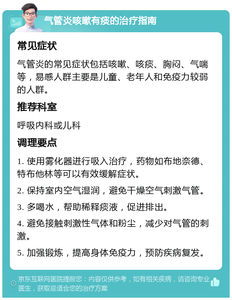 气管炎咳嗽有痰的治疗指南 常见症状 气管炎的常见症状包括咳嗽、咳痰、胸闷、气喘等，易感人群主要是儿童、老年人和免疫力较弱的人群。 推荐科室 呼吸内科或儿科 调理要点 1. 使用雾化器进行吸入治疗，药物如布地奈德、特布他林等可以有效缓解症状。 2. 保持室内空气湿润，避免干燥空气刺激气管。 3. 多喝水，帮助稀释痰液，促进排出。 4. 避免接触刺激性气体和粉尘，减少对气管的刺激。 5. 加强锻炼，提高身体免疫力，预防疾病复发。