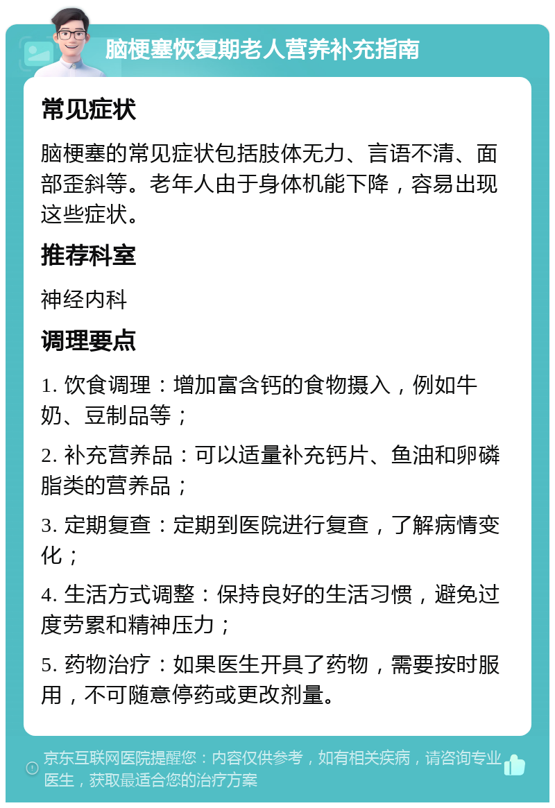 脑梗塞恢复期老人营养补充指南 常见症状 脑梗塞的常见症状包括肢体无力、言语不清、面部歪斜等。老年人由于身体机能下降，容易出现这些症状。 推荐科室 神经内科 调理要点 1. 饮食调理：增加富含钙的食物摄入，例如牛奶、豆制品等； 2. 补充营养品：可以适量补充钙片、鱼油和卵磷脂类的营养品； 3. 定期复查：定期到医院进行复查，了解病情变化； 4. 生活方式调整：保持良好的生活习惯，避免过度劳累和精神压力； 5. 药物治疗：如果医生开具了药物，需要按时服用，不可随意停药或更改剂量。