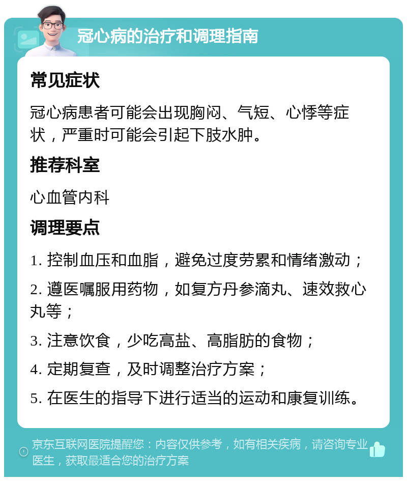 冠心病的治疗和调理指南 常见症状 冠心病患者可能会出现胸闷、气短、心悸等症状，严重时可能会引起下肢水肿。 推荐科室 心血管内科 调理要点 1. 控制血压和血脂，避免过度劳累和情绪激动； 2. 遵医嘱服用药物，如复方丹参滴丸、速效救心丸等； 3. 注意饮食，少吃高盐、高脂肪的食物； 4. 定期复查，及时调整治疗方案； 5. 在医生的指导下进行适当的运动和康复训练。