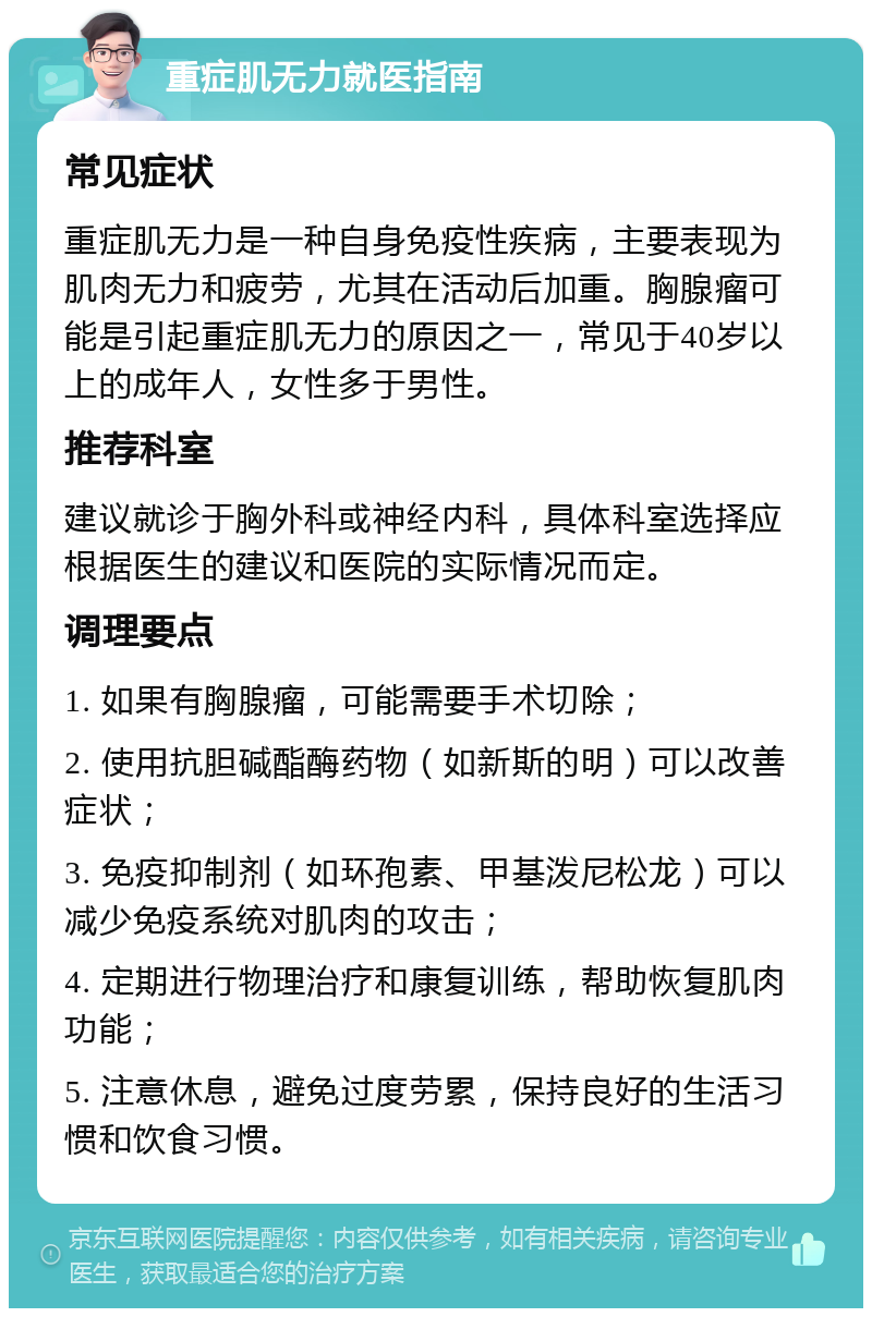 重症肌无力就医指南 常见症状 重症肌无力是一种自身免疫性疾病，主要表现为肌肉无力和疲劳，尤其在活动后加重。胸腺瘤可能是引起重症肌无力的原因之一，常见于40岁以上的成年人，女性多于男性。 推荐科室 建议就诊于胸外科或神经内科，具体科室选择应根据医生的建议和医院的实际情况而定。 调理要点 1. 如果有胸腺瘤，可能需要手术切除； 2. 使用抗胆碱酯酶药物（如新斯的明）可以改善症状； 3. 免疫抑制剂（如环孢素、甲基泼尼松龙）可以减少免疫系统对肌肉的攻击； 4. 定期进行物理治疗和康复训练，帮助恢复肌肉功能； 5. 注意休息，避免过度劳累，保持良好的生活习惯和饮食习惯。