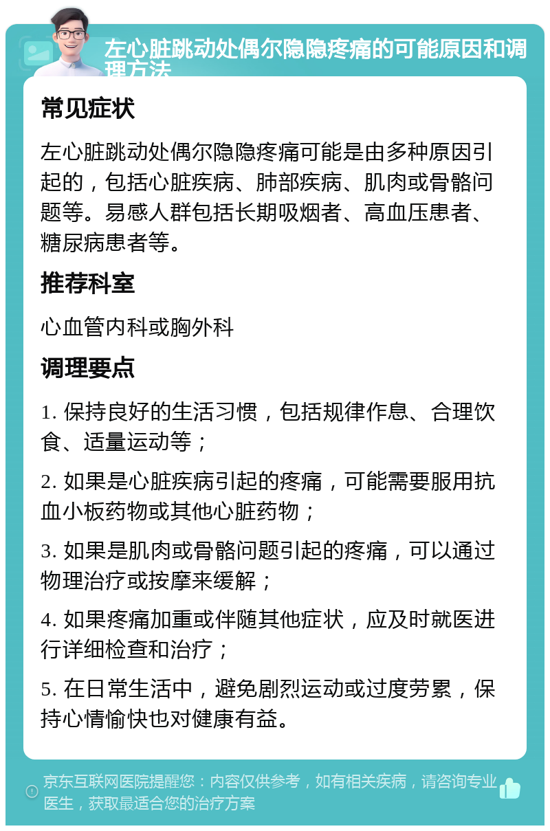 左心脏跳动处偶尔隐隐疼痛的可能原因和调理方法 常见症状 左心脏跳动处偶尔隐隐疼痛可能是由多种原因引起的，包括心脏疾病、肺部疾病、肌肉或骨骼问题等。易感人群包括长期吸烟者、高血压患者、糖尿病患者等。 推荐科室 心血管内科或胸外科 调理要点 1. 保持良好的生活习惯，包括规律作息、合理饮食、适量运动等； 2. 如果是心脏疾病引起的疼痛，可能需要服用抗血小板药物或其他心脏药物； 3. 如果是肌肉或骨骼问题引起的疼痛，可以通过物理治疗或按摩来缓解； 4. 如果疼痛加重或伴随其他症状，应及时就医进行详细检查和治疗； 5. 在日常生活中，避免剧烈运动或过度劳累，保持心情愉快也对健康有益。