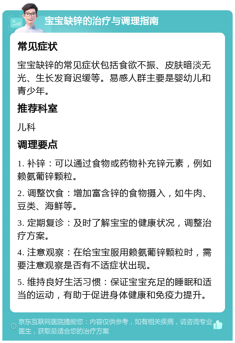 宝宝缺锌的治疗与调理指南 常见症状 宝宝缺锌的常见症状包括食欲不振、皮肤暗淡无光、生长发育迟缓等。易感人群主要是婴幼儿和青少年。 推荐科室 儿科 调理要点 1. 补锌：可以通过食物或药物补充锌元素，例如赖氨葡锌颗粒。 2. 调整饮食：增加富含锌的食物摄入，如牛肉、豆类、海鲜等。 3. 定期复诊：及时了解宝宝的健康状况，调整治疗方案。 4. 注意观察：在给宝宝服用赖氨葡锌颗粒时，需要注意观察是否有不适症状出现。 5. 维持良好生活习惯：保证宝宝充足的睡眠和适当的运动，有助于促进身体健康和免疫力提升。