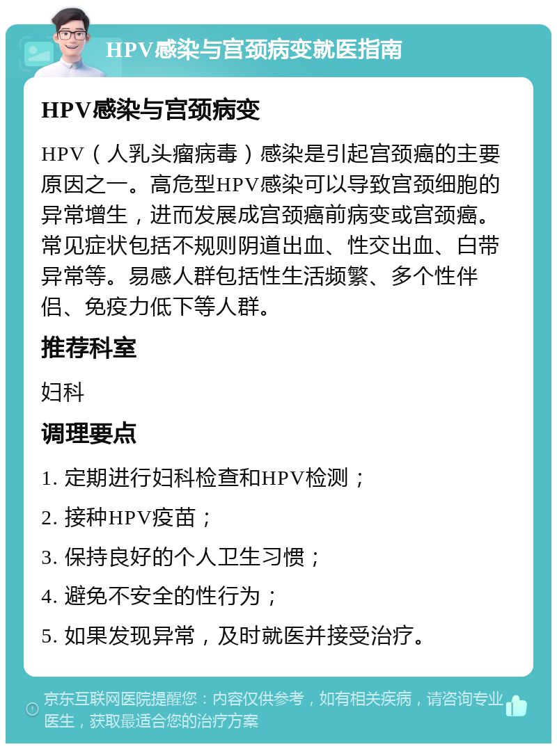 HPV感染与宫颈病变就医指南 HPV感染与宫颈病变 HPV（人乳头瘤病毒）感染是引起宫颈癌的主要原因之一。高危型HPV感染可以导致宫颈细胞的异常增生，进而发展成宫颈癌前病变或宫颈癌。常见症状包括不规则阴道出血、性交出血、白带异常等。易感人群包括性生活频繁、多个性伴侣、免疫力低下等人群。 推荐科室 妇科 调理要点 1. 定期进行妇科检查和HPV检测； 2. 接种HPV疫苗； 3. 保持良好的个人卫生习惯； 4. 避免不安全的性行为； 5. 如果发现异常，及时就医并接受治疗。