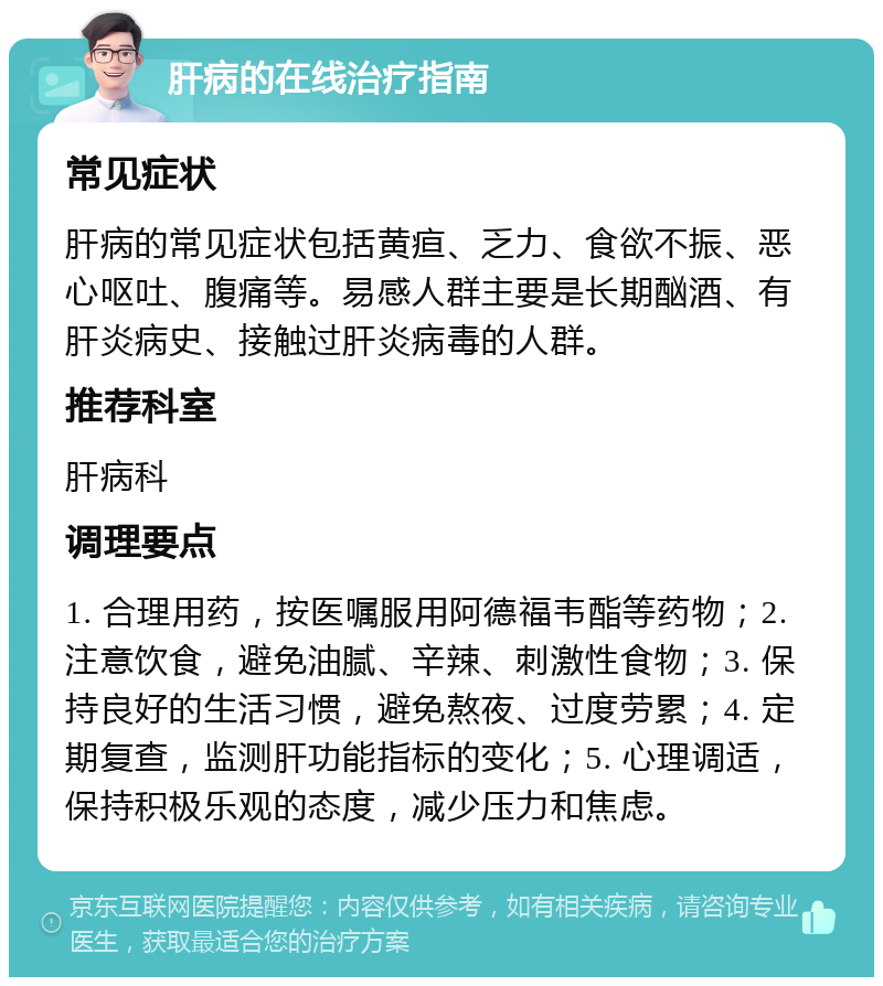 肝病的在线治疗指南 常见症状 肝病的常见症状包括黄疸、乏力、食欲不振、恶心呕吐、腹痛等。易感人群主要是长期酗酒、有肝炎病史、接触过肝炎病毒的人群。 推荐科室 肝病科 调理要点 1. 合理用药，按医嘱服用阿德福韦酯等药物；2. 注意饮食，避免油腻、辛辣、刺激性食物；3. 保持良好的生活习惯，避免熬夜、过度劳累；4. 定期复查，监测肝功能指标的变化；5. 心理调适，保持积极乐观的态度，减少压力和焦虑。