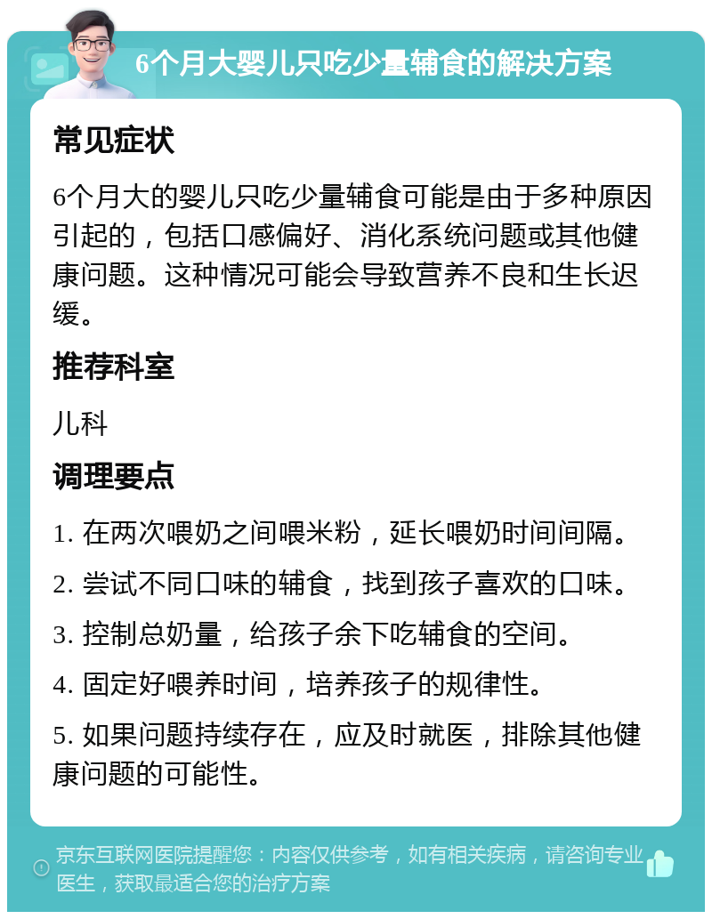 6个月大婴儿只吃少量辅食的解决方案 常见症状 6个月大的婴儿只吃少量辅食可能是由于多种原因引起的，包括口感偏好、消化系统问题或其他健康问题。这种情况可能会导致营养不良和生长迟缓。 推荐科室 儿科 调理要点 1. 在两次喂奶之间喂米粉，延长喂奶时间间隔。 2. 尝试不同口味的辅食，找到孩子喜欢的口味。 3. 控制总奶量，给孩子余下吃辅食的空间。 4. 固定好喂养时间，培养孩子的规律性。 5. 如果问题持续存在，应及时就医，排除其他健康问题的可能性。