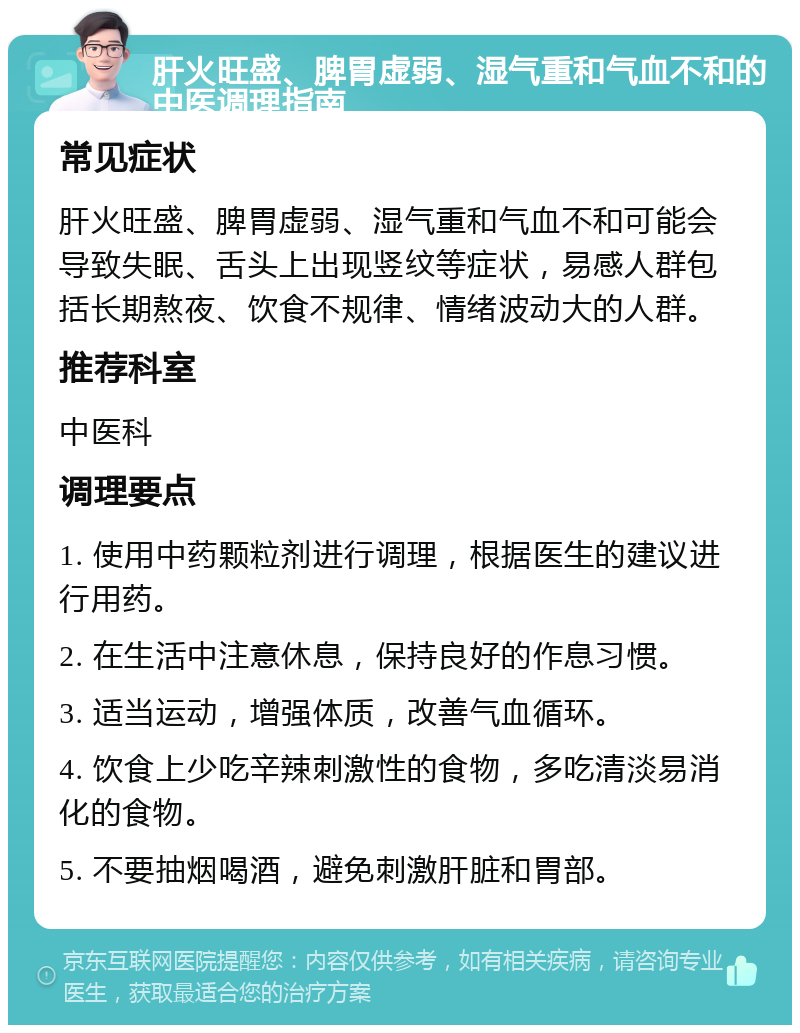 肝火旺盛、脾胃虚弱、湿气重和气血不和的中医调理指南 常见症状 肝火旺盛、脾胃虚弱、湿气重和气血不和可能会导致失眠、舌头上出现竖纹等症状，易感人群包括长期熬夜、饮食不规律、情绪波动大的人群。 推荐科室 中医科 调理要点 1. 使用中药颗粒剂进行调理，根据医生的建议进行用药。 2. 在生活中注意休息，保持良好的作息习惯。 3. 适当运动，增强体质，改善气血循环。 4. 饮食上少吃辛辣刺激性的食物，多吃清淡易消化的食物。 5. 不要抽烟喝酒，避免刺激肝脏和胃部。