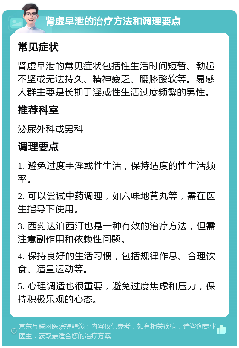 肾虚早泄的治疗方法和调理要点 常见症状 肾虚早泄的常见症状包括性生活时间短暂、勃起不坚或无法持久、精神疲乏、腰膝酸软等。易感人群主要是长期手淫或性生活过度频繁的男性。 推荐科室 泌尿外科或男科 调理要点 1. 避免过度手淫或性生活，保持适度的性生活频率。 2. 可以尝试中药调理，如六味地黄丸等，需在医生指导下使用。 3. 西药达泊西汀也是一种有效的治疗方法，但需注意副作用和依赖性问题。 4. 保持良好的生活习惯，包括规律作息、合理饮食、适量运动等。 5. 心理调适也很重要，避免过度焦虑和压力，保持积极乐观的心态。