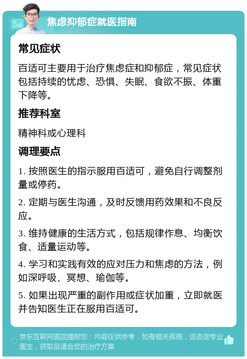 焦虑抑郁症就医指南 常见症状 百适可主要用于治疗焦虑症和抑郁症，常见症状包括持续的忧虑、恐惧、失眠、食欲不振、体重下降等。 推荐科室 精神科或心理科 调理要点 1. 按照医生的指示服用百适可，避免自行调整剂量或停药。 2. 定期与医生沟通，及时反馈用药效果和不良反应。 3. 维持健康的生活方式，包括规律作息、均衡饮食、适量运动等。 4. 学习和实践有效的应对压力和焦虑的方法，例如深呼吸、冥想、瑜伽等。 5. 如果出现严重的副作用或症状加重，立即就医并告知医生正在服用百适可。