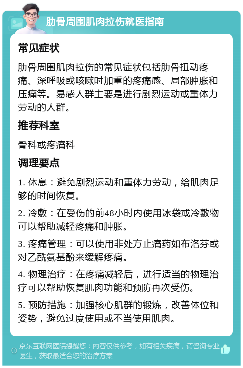 肋骨周围肌肉拉伤就医指南 常见症状 肋骨周围肌肉拉伤的常见症状包括肋骨扭动疼痛、深呼吸或咳嗽时加重的疼痛感、局部肿胀和压痛等。易感人群主要是进行剧烈运动或重体力劳动的人群。 推荐科室 骨科或疼痛科 调理要点 1. 休息：避免剧烈运动和重体力劳动，给肌肉足够的时间恢复。 2. 冷敷：在受伤的前48小时内使用冰袋或冷敷物可以帮助减轻疼痛和肿胀。 3. 疼痛管理：可以使用非处方止痛药如布洛芬或对乙酰氨基酚来缓解疼痛。 4. 物理治疗：在疼痛减轻后，进行适当的物理治疗可以帮助恢复肌肉功能和预防再次受伤。 5. 预防措施：加强核心肌群的锻炼，改善体位和姿势，避免过度使用或不当使用肌肉。