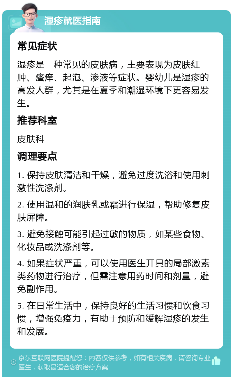 湿疹就医指南 常见症状 湿疹是一种常见的皮肤病，主要表现为皮肤红肿、瘙痒、起泡、渗液等症状。婴幼儿是湿疹的高发人群，尤其是在夏季和潮湿环境下更容易发生。 推荐科室 皮肤科 调理要点 1. 保持皮肤清洁和干燥，避免过度洗浴和使用刺激性洗涤剂。 2. 使用温和的润肤乳或霜进行保湿，帮助修复皮肤屏障。 3. 避免接触可能引起过敏的物质，如某些食物、化妆品或洗涤剂等。 4. 如果症状严重，可以使用医生开具的局部激素类药物进行治疗，但需注意用药时间和剂量，避免副作用。 5. 在日常生活中，保持良好的生活习惯和饮食习惯，增强免疫力，有助于预防和缓解湿疹的发生和发展。