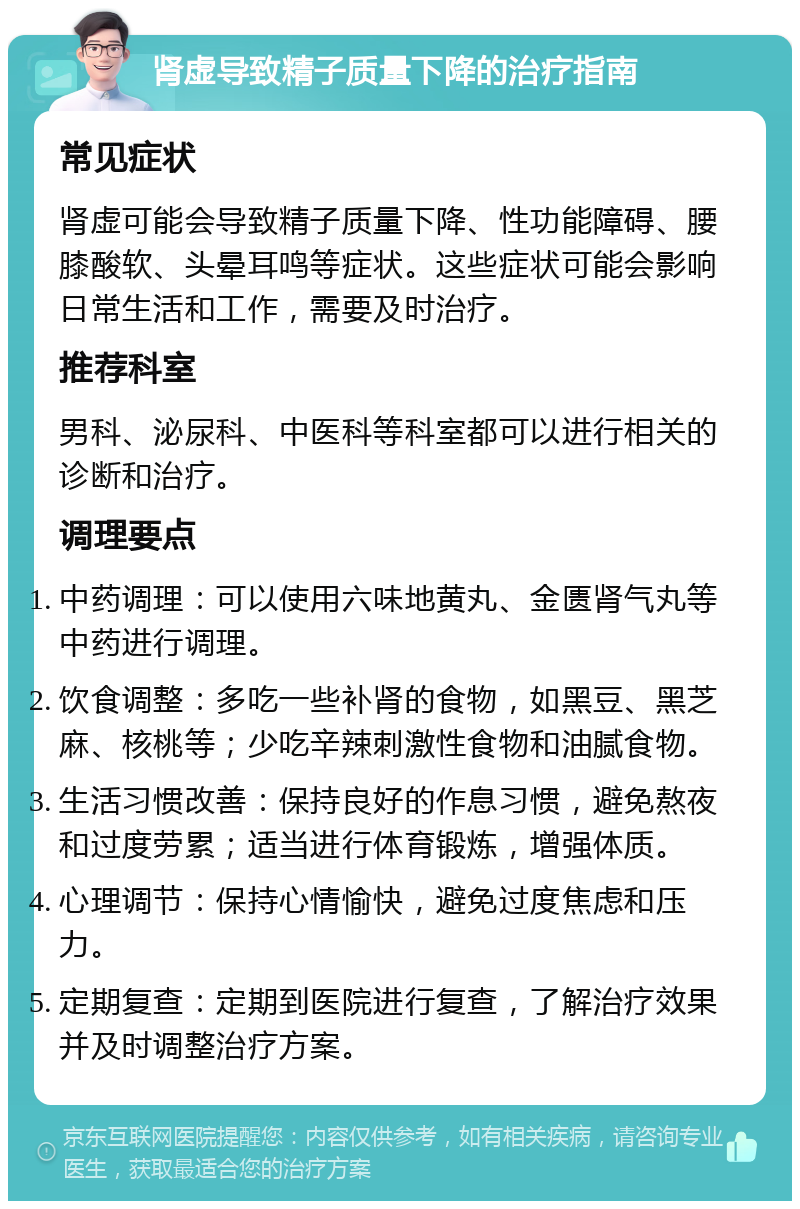 肾虚导致精子质量下降的治疗指南 常见症状 肾虚可能会导致精子质量下降、性功能障碍、腰膝酸软、头晕耳鸣等症状。这些症状可能会影响日常生活和工作，需要及时治疗。 推荐科室 男科、泌尿科、中医科等科室都可以进行相关的诊断和治疗。 调理要点 中药调理：可以使用六味地黄丸、金匮肾气丸等中药进行调理。 饮食调整：多吃一些补肾的食物，如黑豆、黑芝麻、核桃等；少吃辛辣刺激性食物和油腻食物。 生活习惯改善：保持良好的作息习惯，避免熬夜和过度劳累；适当进行体育锻炼，增强体质。 心理调节：保持心情愉快，避免过度焦虑和压力。 定期复查：定期到医院进行复查，了解治疗效果并及时调整治疗方案。