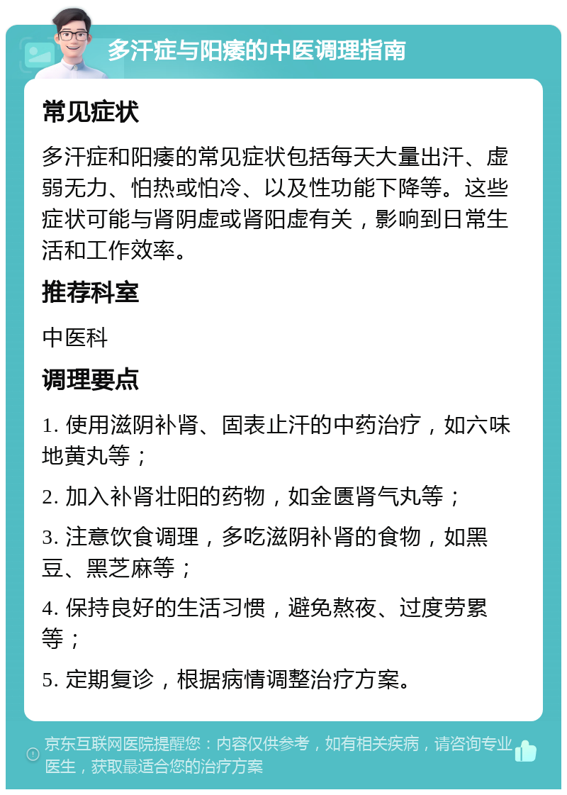 多汗症与阳痿的中医调理指南 常见症状 多汗症和阳痿的常见症状包括每天大量出汗、虚弱无力、怕热或怕冷、以及性功能下降等。这些症状可能与肾阴虚或肾阳虚有关，影响到日常生活和工作效率。 推荐科室 中医科 调理要点 1. 使用滋阴补肾、固表止汗的中药治疗，如六味地黄丸等； 2. 加入补肾壮阳的药物，如金匮肾气丸等； 3. 注意饮食调理，多吃滋阴补肾的食物，如黑豆、黑芝麻等； 4. 保持良好的生活习惯，避免熬夜、过度劳累等； 5. 定期复诊，根据病情调整治疗方案。