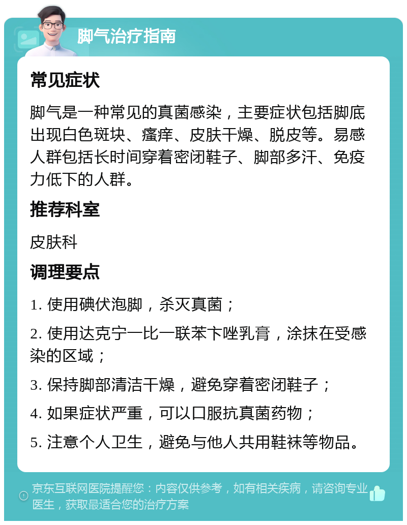 脚气治疗指南 常见症状 脚气是一种常见的真菌感染，主要症状包括脚底出现白色斑块、瘙痒、皮肤干燥、脱皮等。易感人群包括长时间穿着密闭鞋子、脚部多汗、免疫力低下的人群。 推荐科室 皮肤科 调理要点 1. 使用碘伏泡脚，杀灭真菌； 2. 使用达克宁一比一联苯卞唑乳膏，涂抹在受感染的区域； 3. 保持脚部清洁干燥，避免穿着密闭鞋子； 4. 如果症状严重，可以口服抗真菌药物； 5. 注意个人卫生，避免与他人共用鞋袜等物品。