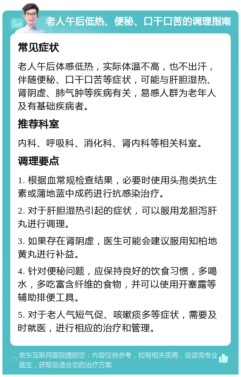 老人午后低热、便秘、口干口苦的调理指南 常见症状 老人午后体感低热，实际体温不高，也不出汗，伴随便秘、口干口苦等症状，可能与肝胆湿热、肾阴虚、肺气肿等疾病有关，易感人群为老年人及有基础疾病者。 推荐科室 内科、呼吸科、消化科、肾内科等相关科室。 调理要点 1. 根据血常规检查结果，必要时使用头孢类抗生素或蒲地蓝中成药进行抗感染治疗。 2. 对于肝胆湿热引起的症状，可以服用龙胆泻肝丸进行调理。 3. 如果存在肾阴虚，医生可能会建议服用知柏地黄丸进行补益。 4. 针对便秘问题，应保持良好的饮食习惯，多喝水，多吃富含纤维的食物，并可以使用开塞露等辅助排便工具。 5. 对于老人气短气促、咳嗽痰多等症状，需要及时就医，进行相应的治疗和管理。