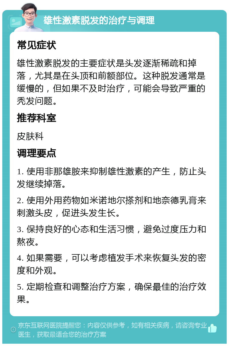 雄性激素脱发的治疗与调理 常见症状 雄性激素脱发的主要症状是头发逐渐稀疏和掉落，尤其是在头顶和前额部位。这种脱发通常是缓慢的，但如果不及时治疗，可能会导致严重的秃发问题。 推荐科室 皮肤科 调理要点 1. 使用非那雄胺来抑制雄性激素的产生，防止头发继续掉落。 2. 使用外用药物如米诺地尔搽剂和地奈德乳膏来刺激头皮，促进头发生长。 3. 保持良好的心态和生活习惯，避免过度压力和熬夜。 4. 如果需要，可以考虑植发手术来恢复头发的密度和外观。 5. 定期检查和调整治疗方案，确保最佳的治疗效果。