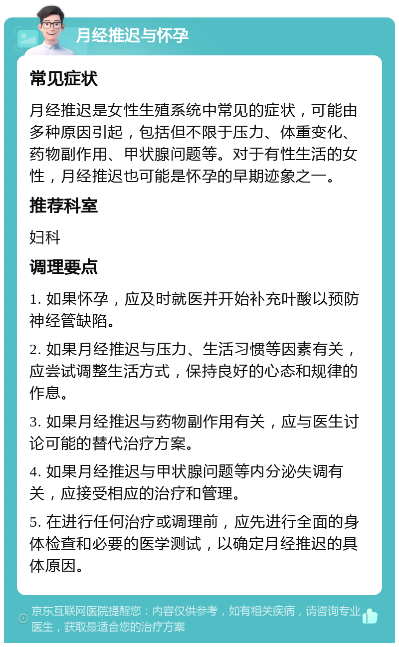 月经推迟与怀孕 常见症状 月经推迟是女性生殖系统中常见的症状，可能由多种原因引起，包括但不限于压力、体重变化、药物副作用、甲状腺问题等。对于有性生活的女性，月经推迟也可能是怀孕的早期迹象之一。 推荐科室 妇科 调理要点 1. 如果怀孕，应及时就医并开始补充叶酸以预防神经管缺陷。 2. 如果月经推迟与压力、生活习惯等因素有关，应尝试调整生活方式，保持良好的心态和规律的作息。 3. 如果月经推迟与药物副作用有关，应与医生讨论可能的替代治疗方案。 4. 如果月经推迟与甲状腺问题等内分泌失调有关，应接受相应的治疗和管理。 5. 在进行任何治疗或调理前，应先进行全面的身体检查和必要的医学测试，以确定月经推迟的具体原因。