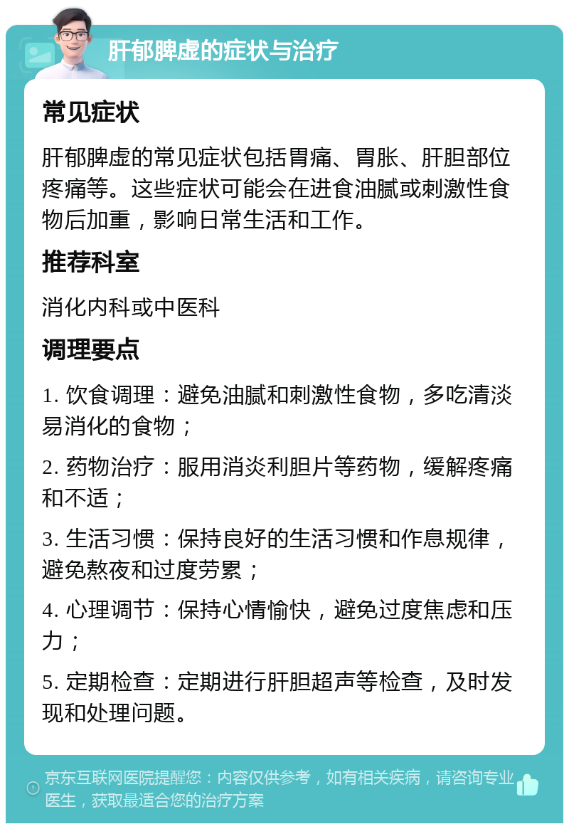 肝郁脾虚的症状与治疗 常见症状 肝郁脾虚的常见症状包括胃痛、胃胀、肝胆部位疼痛等。这些症状可能会在进食油腻或刺激性食物后加重，影响日常生活和工作。 推荐科室 消化内科或中医科 调理要点 1. 饮食调理：避免油腻和刺激性食物，多吃清淡易消化的食物； 2. 药物治疗：服用消炎利胆片等药物，缓解疼痛和不适； 3. 生活习惯：保持良好的生活习惯和作息规律，避免熬夜和过度劳累； 4. 心理调节：保持心情愉快，避免过度焦虑和压力； 5. 定期检查：定期进行肝胆超声等检查，及时发现和处理问题。