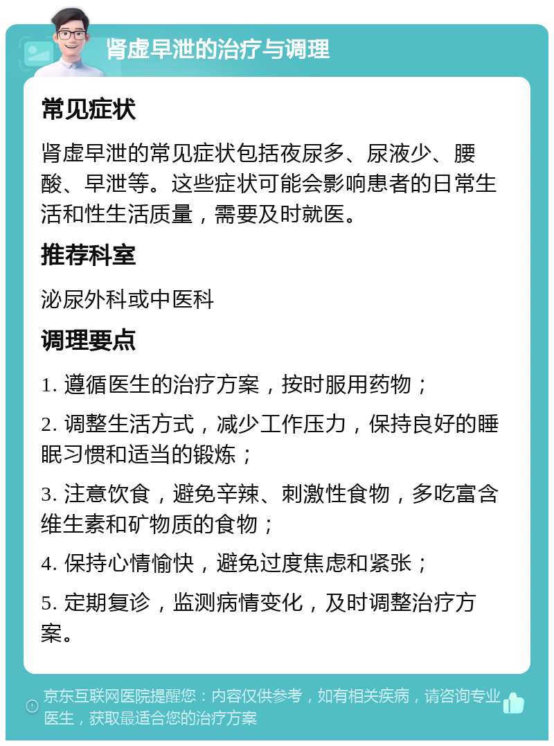 肾虚早泄的治疗与调理 常见症状 肾虚早泄的常见症状包括夜尿多、尿液少、腰酸、早泄等。这些症状可能会影响患者的日常生活和性生活质量，需要及时就医。 推荐科室 泌尿外科或中医科 调理要点 1. 遵循医生的治疗方案，按时服用药物； 2. 调整生活方式，减少工作压力，保持良好的睡眠习惯和适当的锻炼； 3. 注意饮食，避免辛辣、刺激性食物，多吃富含维生素和矿物质的食物； 4. 保持心情愉快，避免过度焦虑和紧张； 5. 定期复诊，监测病情变化，及时调整治疗方案。