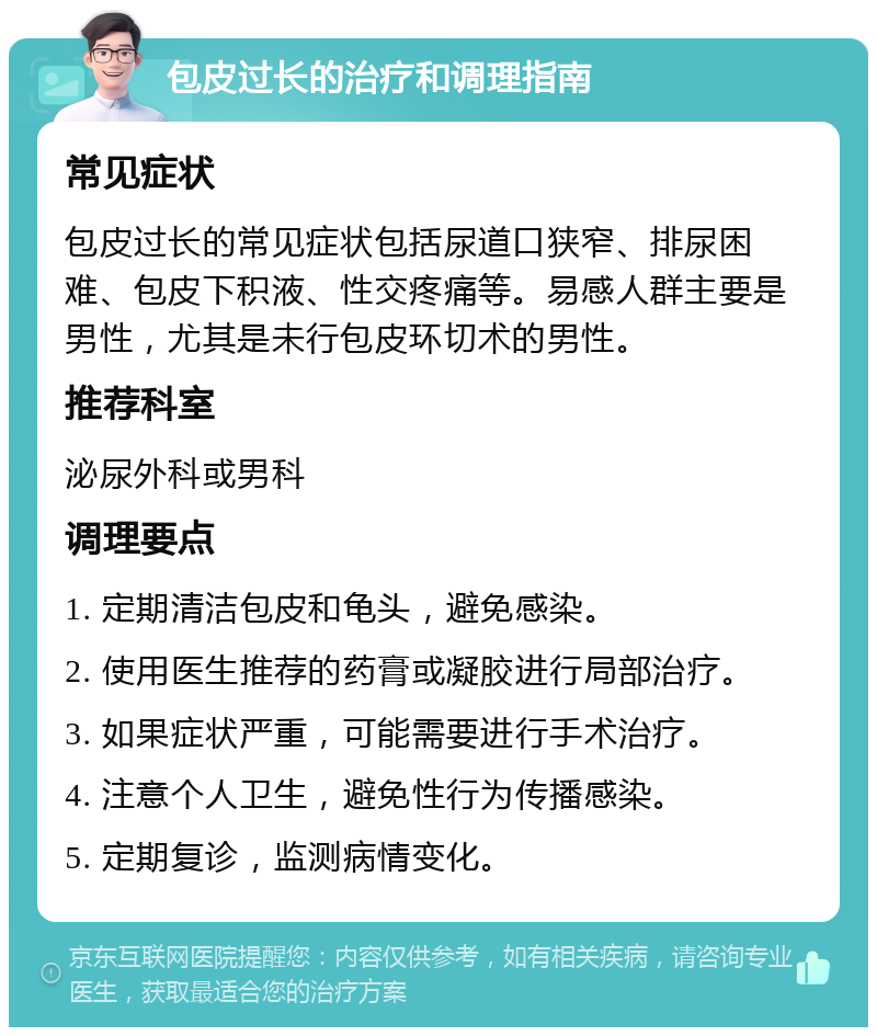 包皮过长的治疗和调理指南 常见症状 包皮过长的常见症状包括尿道口狭窄、排尿困难、包皮下积液、性交疼痛等。易感人群主要是男性，尤其是未行包皮环切术的男性。 推荐科室 泌尿外科或男科 调理要点 1. 定期清洁包皮和龟头，避免感染。 2. 使用医生推荐的药膏或凝胶进行局部治疗。 3. 如果症状严重，可能需要进行手术治疗。 4. 注意个人卫生，避免性行为传播感染。 5. 定期复诊，监测病情变化。