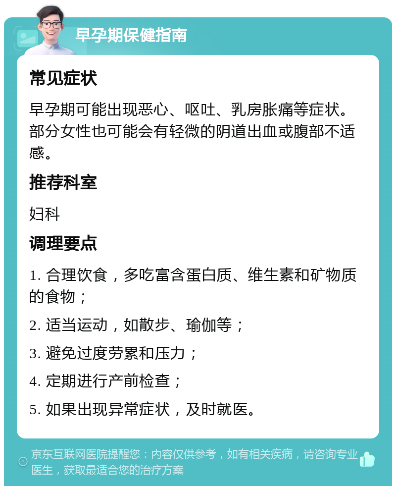 早孕期保健指南 常见症状 早孕期可能出现恶心、呕吐、乳房胀痛等症状。部分女性也可能会有轻微的阴道出血或腹部不适感。 推荐科室 妇科 调理要点 1. 合理饮食，多吃富含蛋白质、维生素和矿物质的食物； 2. 适当运动，如散步、瑜伽等； 3. 避免过度劳累和压力； 4. 定期进行产前检查； 5. 如果出现异常症状，及时就医。