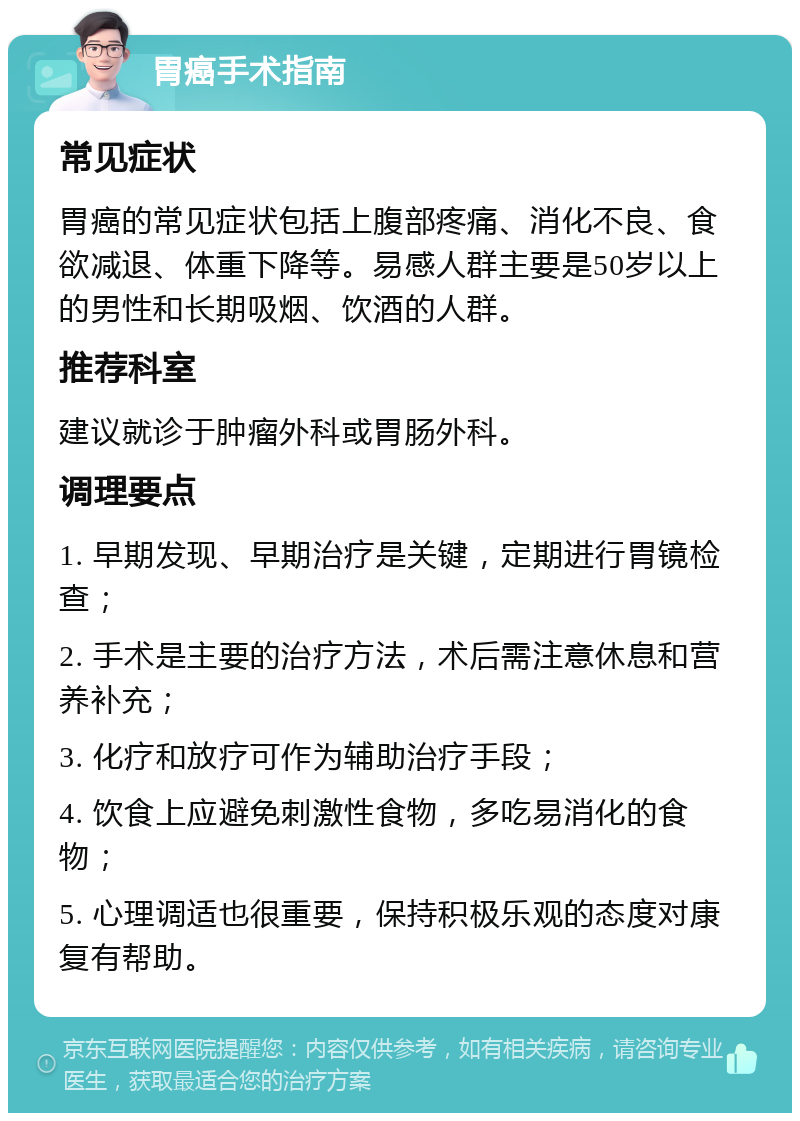 胃癌手术指南 常见症状 胃癌的常见症状包括上腹部疼痛、消化不良、食欲减退、体重下降等。易感人群主要是50岁以上的男性和长期吸烟、饮酒的人群。 推荐科室 建议就诊于肿瘤外科或胃肠外科。 调理要点 1. 早期发现、早期治疗是关键，定期进行胃镜检查； 2. 手术是主要的治疗方法，术后需注意休息和营养补充； 3. 化疗和放疗可作为辅助治疗手段； 4. 饮食上应避免刺激性食物，多吃易消化的食物； 5. 心理调适也很重要，保持积极乐观的态度对康复有帮助。