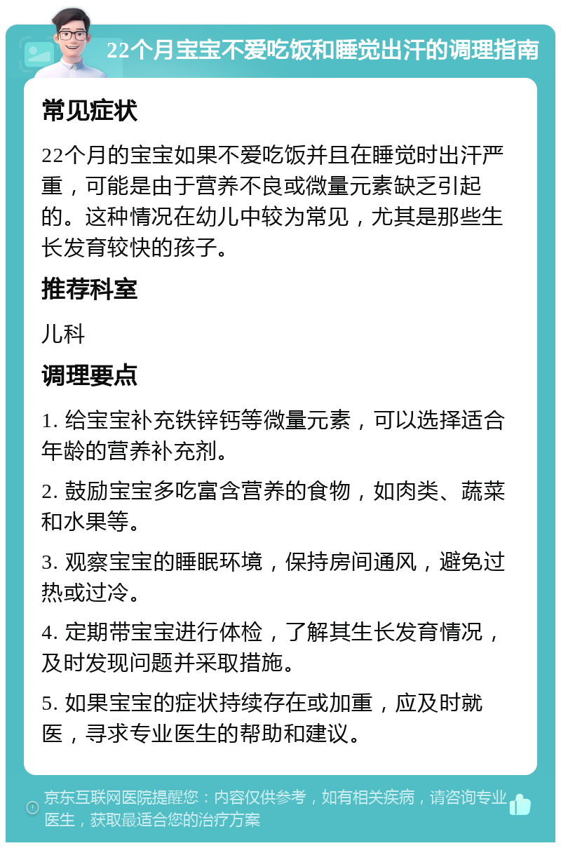 22个月宝宝不爱吃饭和睡觉出汗的调理指南 常见症状 22个月的宝宝如果不爱吃饭并且在睡觉时出汗严重，可能是由于营养不良或微量元素缺乏引起的。这种情况在幼儿中较为常见，尤其是那些生长发育较快的孩子。 推荐科室 儿科 调理要点 1. 给宝宝补充铁锌钙等微量元素，可以选择适合年龄的营养补充剂。 2. 鼓励宝宝多吃富含营养的食物，如肉类、蔬菜和水果等。 3. 观察宝宝的睡眠环境，保持房间通风，避免过热或过冷。 4. 定期带宝宝进行体检，了解其生长发育情况，及时发现问题并采取措施。 5. 如果宝宝的症状持续存在或加重，应及时就医，寻求专业医生的帮助和建议。