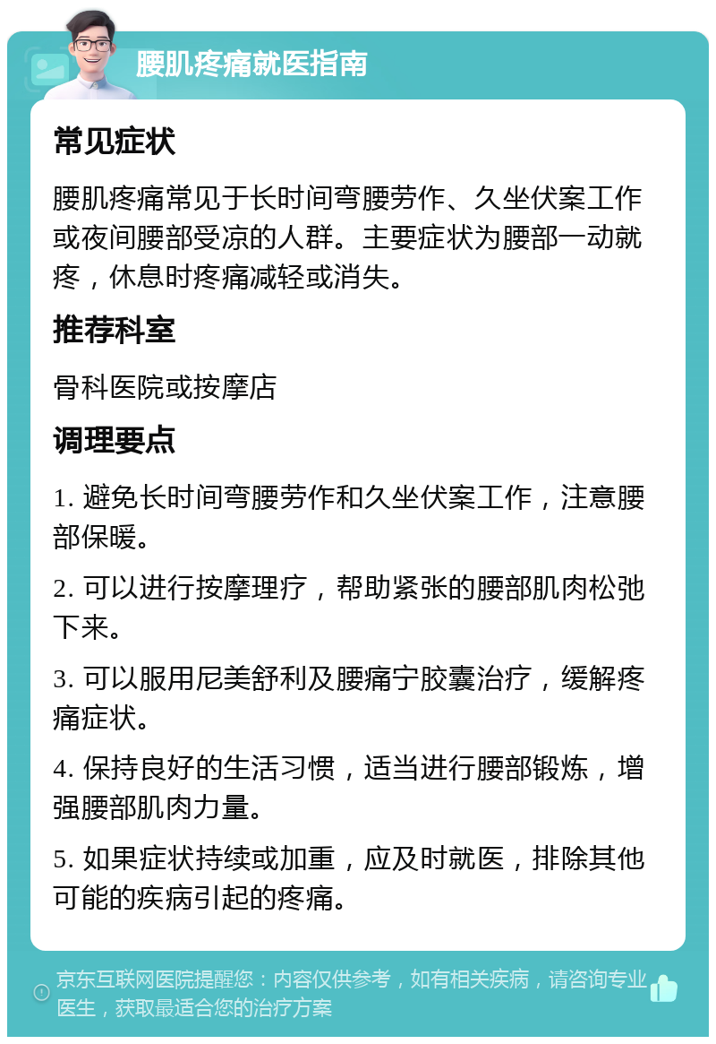 腰肌疼痛就医指南 常见症状 腰肌疼痛常见于长时间弯腰劳作、久坐伏案工作或夜间腰部受凉的人群。主要症状为腰部一动就疼，休息时疼痛减轻或消失。 推荐科室 骨科医院或按摩店 调理要点 1. 避免长时间弯腰劳作和久坐伏案工作，注意腰部保暖。 2. 可以进行按摩理疗，帮助紧张的腰部肌肉松弛下来。 3. 可以服用尼美舒利及腰痛宁胶囊治疗，缓解疼痛症状。 4. 保持良好的生活习惯，适当进行腰部锻炼，增强腰部肌肉力量。 5. 如果症状持续或加重，应及时就医，排除其他可能的疾病引起的疼痛。