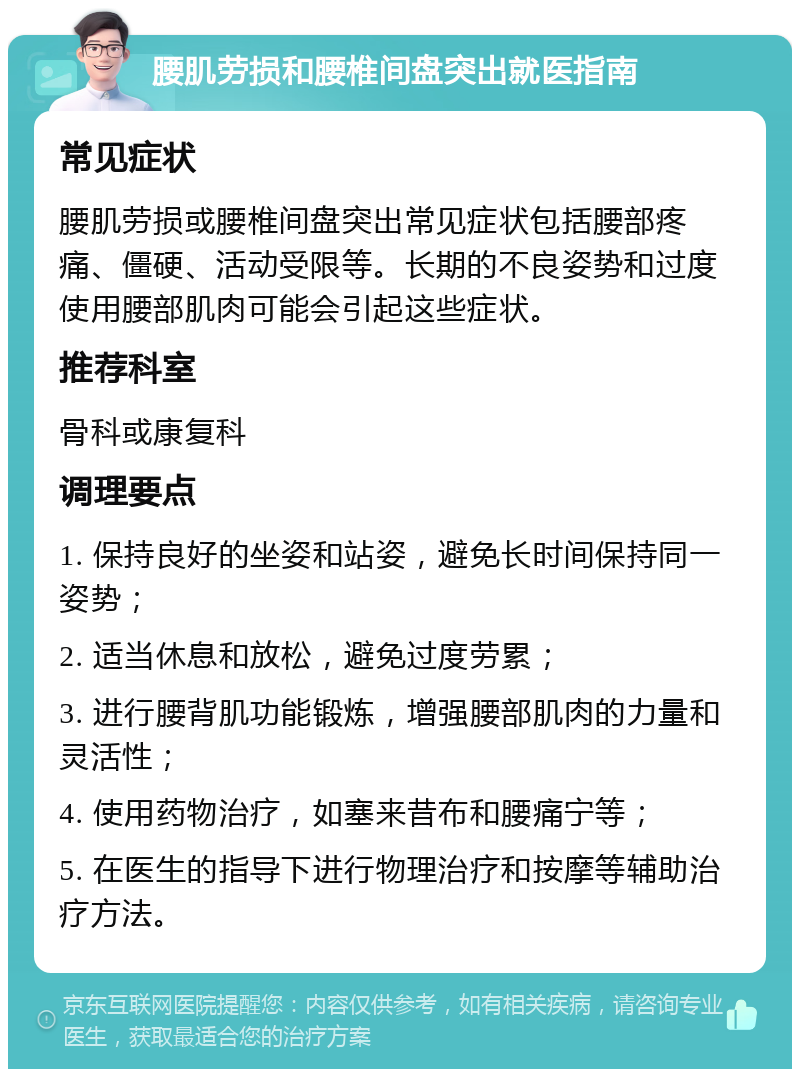 腰肌劳损和腰椎间盘突出就医指南 常见症状 腰肌劳损或腰椎间盘突出常见症状包括腰部疼痛、僵硬、活动受限等。长期的不良姿势和过度使用腰部肌肉可能会引起这些症状。 推荐科室 骨科或康复科 调理要点 1. 保持良好的坐姿和站姿，避免长时间保持同一姿势； 2. 适当休息和放松，避免过度劳累； 3. 进行腰背肌功能锻炼，增强腰部肌肉的力量和灵活性； 4. 使用药物治疗，如塞来昔布和腰痛宁等； 5. 在医生的指导下进行物理治疗和按摩等辅助治疗方法。