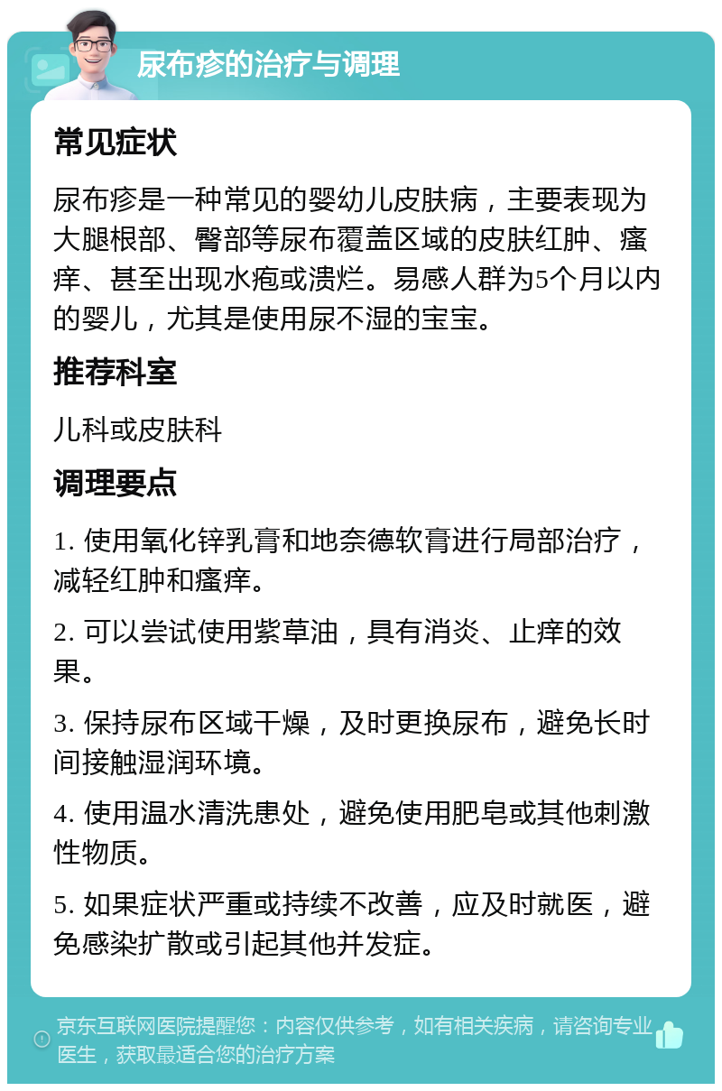 尿布疹的治疗与调理 常见症状 尿布疹是一种常见的婴幼儿皮肤病，主要表现为大腿根部、臀部等尿布覆盖区域的皮肤红肿、瘙痒、甚至出现水疱或溃烂。易感人群为5个月以内的婴儿，尤其是使用尿不湿的宝宝。 推荐科室 儿科或皮肤科 调理要点 1. 使用氧化锌乳膏和地奈德软膏进行局部治疗，减轻红肿和瘙痒。 2. 可以尝试使用紫草油，具有消炎、止痒的效果。 3. 保持尿布区域干燥，及时更换尿布，避免长时间接触湿润环境。 4. 使用温水清洗患处，避免使用肥皂或其他刺激性物质。 5. 如果症状严重或持续不改善，应及时就医，避免感染扩散或引起其他并发症。