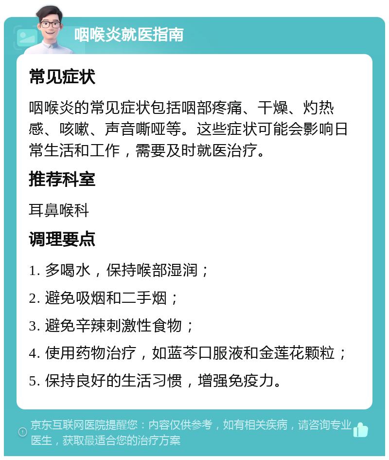 咽喉炎就医指南 常见症状 咽喉炎的常见症状包括咽部疼痛、干燥、灼热感、咳嗽、声音嘶哑等。这些症状可能会影响日常生活和工作，需要及时就医治疗。 推荐科室 耳鼻喉科 调理要点 1. 多喝水，保持喉部湿润； 2. 避免吸烟和二手烟； 3. 避免辛辣刺激性食物； 4. 使用药物治疗，如蓝芩口服液和金莲花颗粒； 5. 保持良好的生活习惯，增强免疫力。