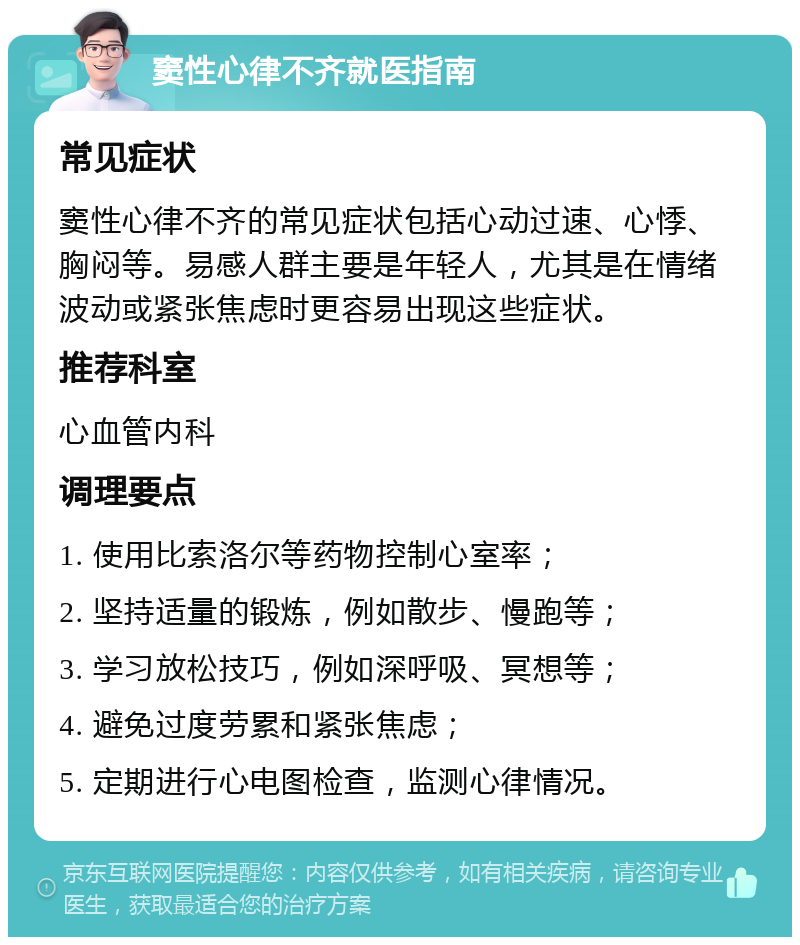 窦性心律不齐就医指南 常见症状 窦性心律不齐的常见症状包括心动过速、心悸、胸闷等。易感人群主要是年轻人，尤其是在情绪波动或紧张焦虑时更容易出现这些症状。 推荐科室 心血管内科 调理要点 1. 使用比索洛尔等药物控制心室率； 2. 坚持适量的锻炼，例如散步、慢跑等； 3. 学习放松技巧，例如深呼吸、冥想等； 4. 避免过度劳累和紧张焦虑； 5. 定期进行心电图检查，监测心律情况。