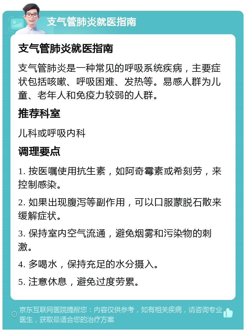 支气管肺炎就医指南 支气管肺炎就医指南 支气管肺炎是一种常见的呼吸系统疾病，主要症状包括咳嗽、呼吸困难、发热等。易感人群为儿童、老年人和免疫力较弱的人群。 推荐科室 儿科或呼吸内科 调理要点 1. 按医嘱使用抗生素，如阿奇霉素或希刻劳，来控制感染。 2. 如果出现腹泻等副作用，可以口服蒙脱石散来缓解症状。 3. 保持室内空气流通，避免烟雾和污染物的刺激。 4. 多喝水，保持充足的水分摄入。 5. 注意休息，避免过度劳累。