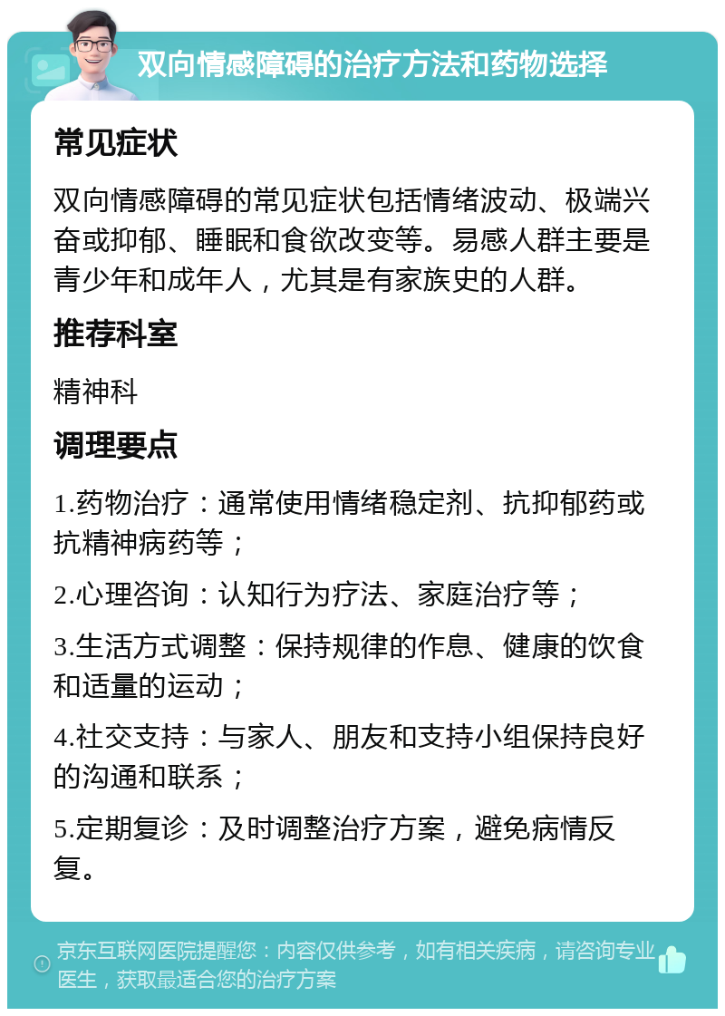 双向情感障碍的治疗方法和药物选择 常见症状 双向情感障碍的常见症状包括情绪波动、极端兴奋或抑郁、睡眠和食欲改变等。易感人群主要是青少年和成年人，尤其是有家族史的人群。 推荐科室 精神科 调理要点 1.药物治疗：通常使用情绪稳定剂、抗抑郁药或抗精神病药等； 2.心理咨询：认知行为疗法、家庭治疗等； 3.生活方式调整：保持规律的作息、健康的饮食和适量的运动； 4.社交支持：与家人、朋友和支持小组保持良好的沟通和联系； 5.定期复诊：及时调整治疗方案，避免病情反复。