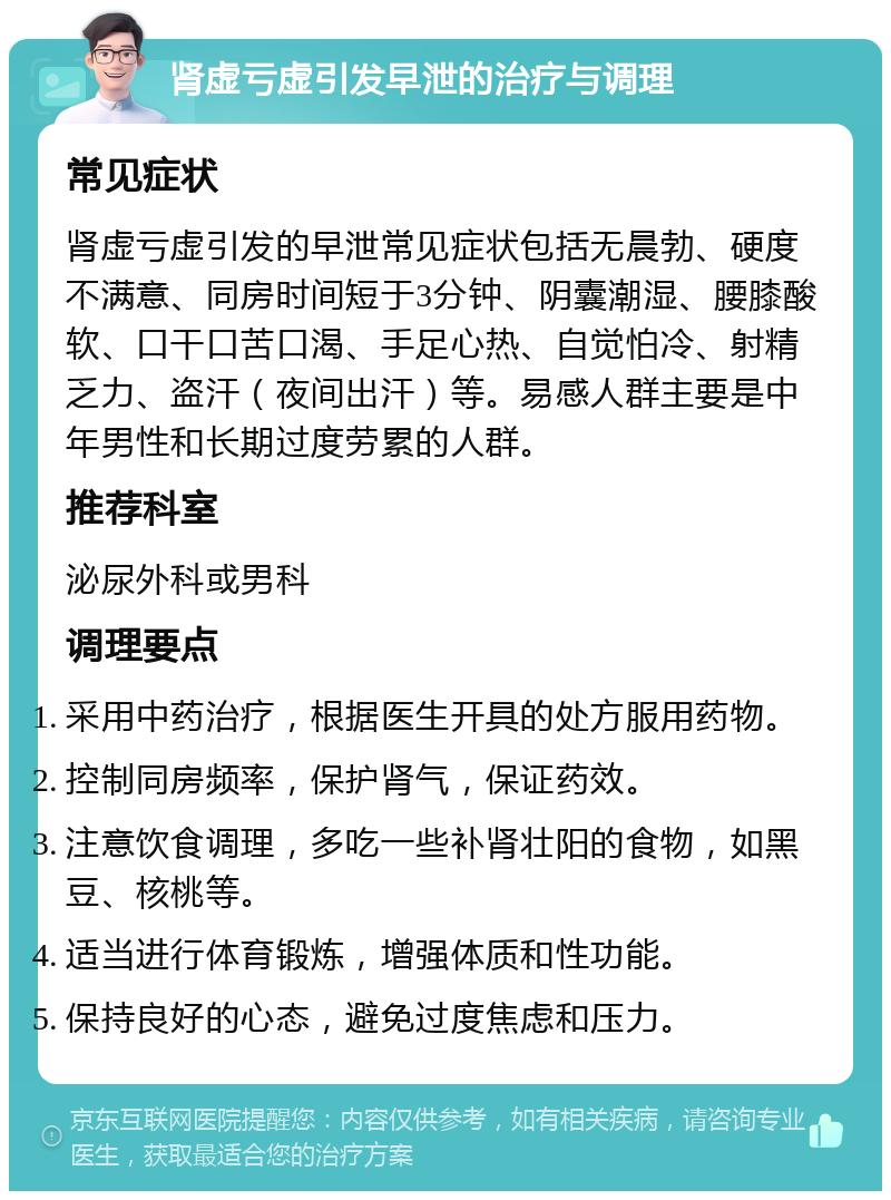 肾虚亏虚引发早泄的治疗与调理 常见症状 肾虚亏虚引发的早泄常见症状包括无晨勃、硬度不满意、同房时间短于3分钟、阴囊潮湿、腰膝酸软、口干口苦口渴、手足心热、自觉怕冷、射精乏力、盗汗（夜间出汗）等。易感人群主要是中年男性和长期过度劳累的人群。 推荐科室 泌尿外科或男科 调理要点 采用中药治疗，根据医生开具的处方服用药物。 控制同房频率，保护肾气，保证药效。 注意饮食调理，多吃一些补肾壮阳的食物，如黑豆、核桃等。 适当进行体育锻炼，增强体质和性功能。 保持良好的心态，避免过度焦虑和压力。