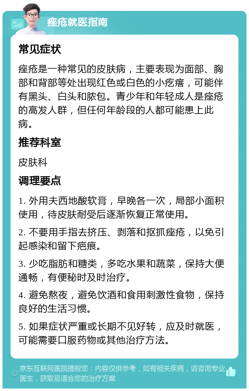 痤疮就医指南 常见症状 痤疮是一种常见的皮肤病，主要表现为面部、胸部和背部等处出现红色或白色的小疙瘩，可能伴有黑头、白头和脓包。青少年和年轻成人是痤疮的高发人群，但任何年龄段的人都可能患上此病。 推荐科室 皮肤科 调理要点 1. 外用夫西地酸软膏，早晚各一次，局部小面积使用，待皮肤耐受后逐渐恢复正常使用。 2. 不要用手指去挤压、剥落和抠抓痤疮，以免引起感染和留下疤痕。 3. 少吃脂肪和糖类，多吃水果和蔬菜，保持大便通畅，有便秘时及时治疗。 4. 避免熬夜，避免饮酒和食用刺激性食物，保持良好的生活习惯。 5. 如果症状严重或长期不见好转，应及时就医，可能需要口服药物或其他治疗方法。