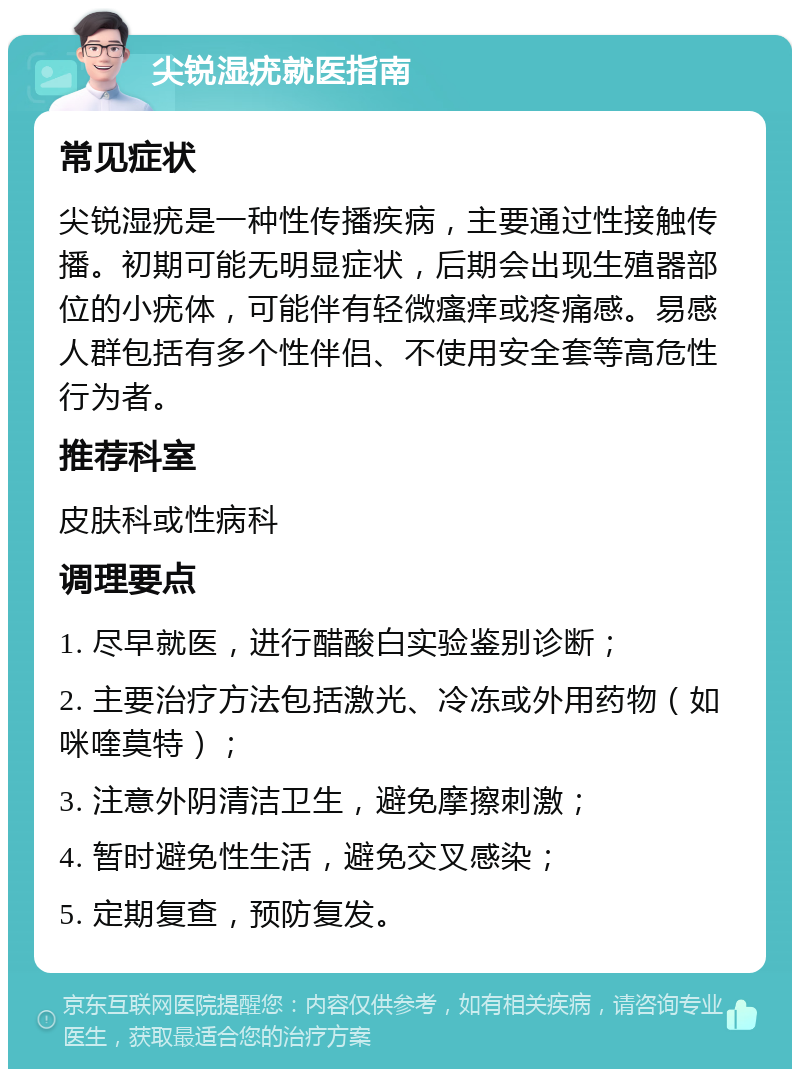 尖锐湿疣就医指南 常见症状 尖锐湿疣是一种性传播疾病，主要通过性接触传播。初期可能无明显症状，后期会出现生殖器部位的小疣体，可能伴有轻微瘙痒或疼痛感。易感人群包括有多个性伴侣、不使用安全套等高危性行为者。 推荐科室 皮肤科或性病科 调理要点 1. 尽早就医，进行醋酸白实验鉴别诊断； 2. 主要治疗方法包括激光、冷冻或外用药物（如咪喹莫特）； 3. 注意外阴清洁卫生，避免摩擦刺激； 4. 暂时避免性生活，避免交叉感染； 5. 定期复查，预防复发。