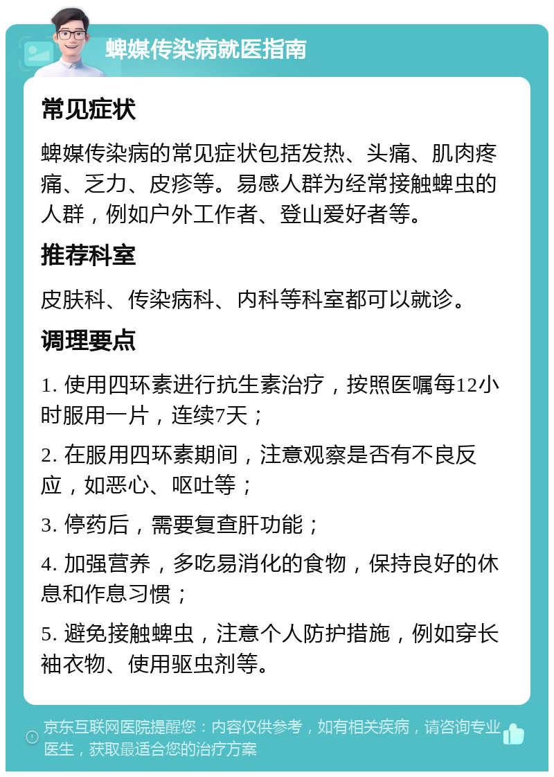 蜱媒传染病就医指南 常见症状 蜱媒传染病的常见症状包括发热、头痛、肌肉疼痛、乏力、皮疹等。易感人群为经常接触蜱虫的人群，例如户外工作者、登山爱好者等。 推荐科室 皮肤科、传染病科、内科等科室都可以就诊。 调理要点 1. 使用四环素进行抗生素治疗，按照医嘱每12小时服用一片，连续7天； 2. 在服用四环素期间，注意观察是否有不良反应，如恶心、呕吐等； 3. 停药后，需要复查肝功能； 4. 加强营养，多吃易消化的食物，保持良好的休息和作息习惯； 5. 避免接触蜱虫，注意个人防护措施，例如穿长袖衣物、使用驱虫剂等。