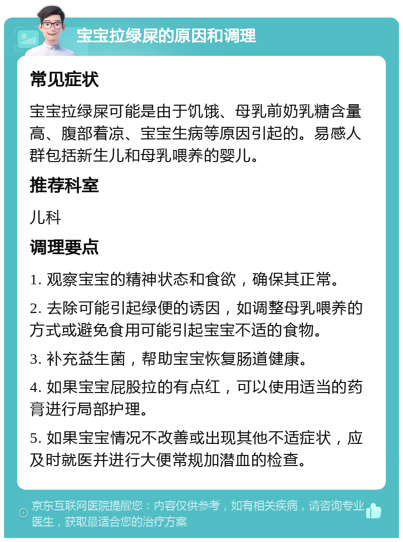 宝宝拉绿屎的原因和调理 常见症状 宝宝拉绿屎可能是由于饥饿、母乳前奶乳糖含量高、腹部着凉、宝宝生病等原因引起的。易感人群包括新生儿和母乳喂养的婴儿。 推荐科室 儿科 调理要点 1. 观察宝宝的精神状态和食欲，确保其正常。 2. 去除可能引起绿便的诱因，如调整母乳喂养的方式或避免食用可能引起宝宝不适的食物。 3. 补充益生菌，帮助宝宝恢复肠道健康。 4. 如果宝宝屁股拉的有点红，可以使用适当的药膏进行局部护理。 5. 如果宝宝情况不改善或出现其他不适症状，应及时就医并进行大便常规加潜血的检查。