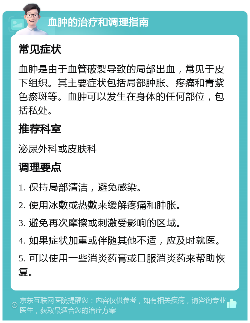 血肿的治疗和调理指南 常见症状 血肿是由于血管破裂导致的局部出血，常见于皮下组织。其主要症状包括局部肿胀、疼痛和青紫色瘀斑等。血肿可以发生在身体的任何部位，包括私处。 推荐科室 泌尿外科或皮肤科 调理要点 1. 保持局部清洁，避免感染。 2. 使用冰敷或热敷来缓解疼痛和肿胀。 3. 避免再次摩擦或刺激受影响的区域。 4. 如果症状加重或伴随其他不适，应及时就医。 5. 可以使用一些消炎药膏或口服消炎药来帮助恢复。